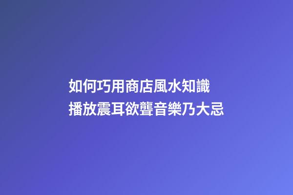 如何巧用商店風水知識 播放震耳欲聾音樂乃大忌